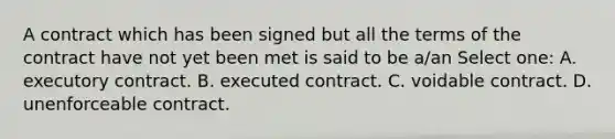 A contract which has been signed but all the terms of the contract have not yet been met is said to be a/an Select one: A. executory contract. B. executed contract. C. voidable contract. D. unenforceable contract.