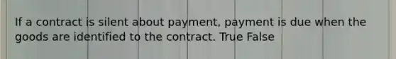 If a contract is silent about payment, payment is due when the goods are identified to the contract. True False