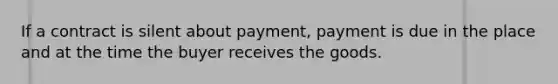 If a contract is silent about payment, payment is due in the place and at the time the buyer receives the goods.