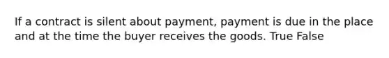 If a contract is silent about payment, payment is due in the place and at the time the buyer receives the goods. True False