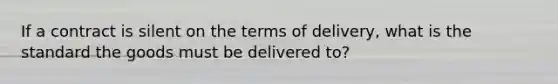 If a contract is silent on the terms of delivery, what is the standard the goods must be delivered to?