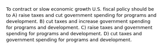 To contract or slow economic growth U.S. fiscal policy should be to A) raise taxes and cut government spending for programs and development. B) cut taxes and increase government spending for programs and development. C) raise taxes and government spending for programs and development. D) cut taxes and government spending for programs and development.