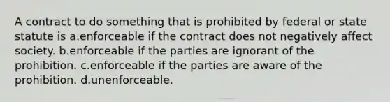 A contract to do something that is prohibited by federal or state statute is a.enforceable if the contract does not negatively affect society. b.enforceable if the parties are ignorant of the prohibition. c.enforceable if the parties are aware of the prohibition. d.unenforceable.