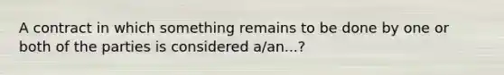 A contract in which something remains to be done by one or both of the parties is considered a/an...?