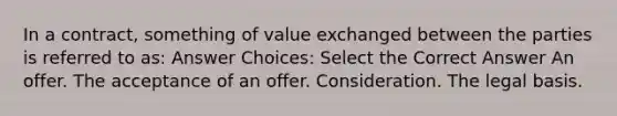 In a contract, something of value exchanged between the parties is referred to as: Answer Choices: Select the Correct Answer An offer. The acceptance of an offer. Consideration. The legal basis.