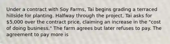 Under a contract with Soy Farms, Tai begins grading a terraced hillside for planting. Halfway through the project, Tai asks for 5,000 over the contract price, claiming an increase in the "cost of doing business." The farm agrees but later refuses to pay. The agreement to pay more is