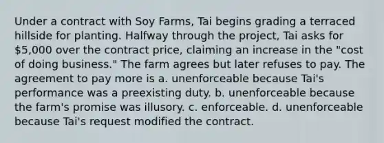 Under a contract with Soy Farms, Tai begins grading a terraced hillside for planting. Halfway through the project, Tai asks for 5,000 over the contract price, claiming an increase in the "cost of doing business." The farm agrees but later refuses to pay. The agreement to pay more is a. unenforceable because Tai's performance was a preexisting duty. b. unenforceable because the farm's promise was illusory. c. enforceable. d. unenforceable because Tai's request modified the contract.