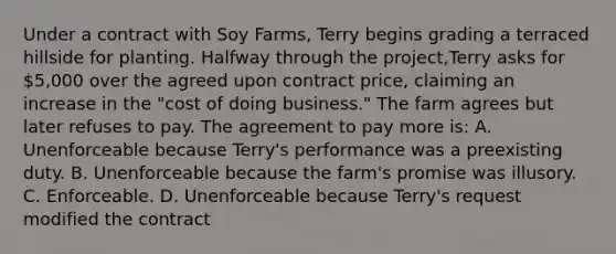 Under a contract with Soy Farms, Terry begins grading a terraced hillside for planting. Halfway through the project,Terry asks for 5,000 over the agreed upon contract price, claiming an increase in the "cost of doing business." The farm agrees but later refuses to pay. The agreement to pay more is: A. Unenforceable because Terry's performance was a preexisting duty. B. Unenforceable because the farm's promise was illusory. C. Enforceable. D. Unenforceable because Terry's request modified the contract