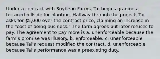 Under a contract with Soybean Farms, Tai begins grading a terraced hillside for planting. Halfway through the project, Tai asks for 5,000 over the contract price, claiming an increase in the "cost of doing business." The farm agrees but later refuses to pay. The agreement to pay more is a. unenforceable because the farm's promise was illusory. b. enforceable. c. unenforceable because Tai's request modified the contract. d. unenforceable because Tai's performance was a preexisting duty.