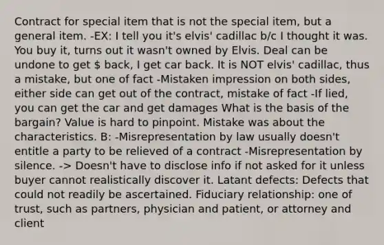 Contract for special item that is not the special item, but a general item. -EX: I tell you it's elvis' cadillac b/c I thought it was. You buy it, turns out it wasn't owned by Elvis. Deal can be undone to get  back, I get car back. It is NOT elvis' cadillac, thus a mistake, but one of fact -Mistaken impression on both sides, either side can get out of the contract, mistake of fact -If lied, you can get the car and get damages What is the basis of the bargain? Value is hard to pinpoint. Mistake was about the characteristics. B: -Misrepresentation by law usually doesn't entitle a party to be relieved of a contract -Misrepresentation by silence. -> Doesn't have to disclose info if not asked for it unless buyer cannot realistically discover it. Latant defects: Defects that could not readily be ascertained. Fiduciary relationship: one of trust, such as partners, physician and patient, or attorney and client