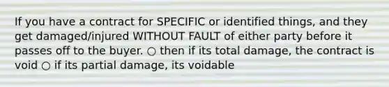 If you have a contract for SPECIFIC or identified things, and they get damaged/injured WITHOUT FAULT of either party before it passes off to the buyer. ○ then if its total damage, the contract is void ○ if its partial damage, its voidable