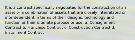 It is a contract specifically negotiated for the construction of an asset or a combination of assets that are closely interrelated or interdependent in terms of their designs, technology and function or their ultimate purpose or use: a. Consignment Contract b. Franchise Contract c. Construction Contract d. Installment Contract