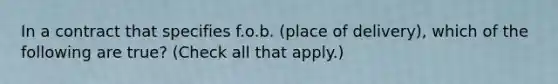 In a contract that specifies f.o.b. (place of delivery), which of the following are true? (Check all that apply.)