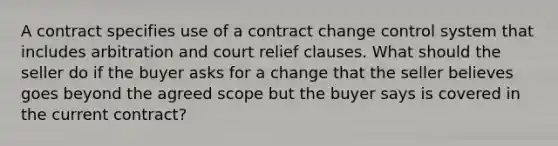 A contract specifies use of a contract change control system that includes arbitration and court relief clauses. What should the seller do if the buyer asks for a change that the seller believes goes beyond the agreed scope but the buyer says is covered in the current contract?