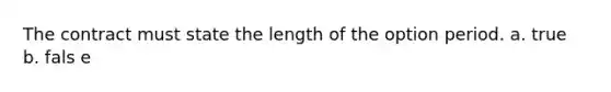 The contract must state the length of the option period. a. true b. fals e