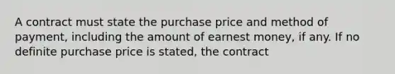 A contract must state the purchase price and method of payment, including the amount of earnest money, if any. If no definite purchase price is stated, the contract