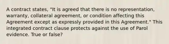 A contract states, "It is agreed that there is no representation, warranty, collateral agreement, or condition affecting this Agreement except as expressly provided in this Agreement." This integrated contract clause protects against the use of Parol evidence. True or false?