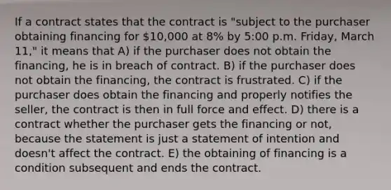 If a contract states that the contract is "subject to the purchaser obtaining financing for 10,000 at 8% by 5:00 p.m. Friday, March 11," it means that A) if the purchaser does not obtain the financing, he is in breach of contract. B) if the purchaser does not obtain the financing, the contract is frustrated. C) if the purchaser does obtain the financing and properly notifies the seller, the contract is then in full force and effect. D) there is a contract whether the purchaser gets the financing or not, because the statement is just a statement of intention and doesn't affect the contract. E) the obtaining of financing is a condition subsequent and ends the contract.