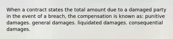 When a contract states the total amount due to a damaged party in the event of a breach, the compensation is known as: punitive damages. general damages. liquidated damages. consequential damages.