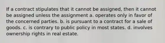 If a contract stipulates that it cannot be assigned, then it cannot be assigned unless the assignment a. operates only in favor of the concerned parties. b. is pursuant to a contract for a sale of goods. c. is contrary to public policy in most states. d. involves ownership rights in real estate.