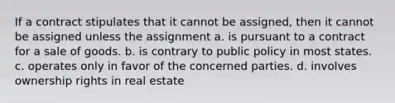 If a contract stipulates that it cannot be assigned, then it cannot be assigned unless the assignment a. is pursuant to a contract for a sale of goods. b. is contrary to public policy in most states. c. operates only in favor of the concerned parties. d. involves ownership rights in real estate