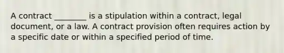 A contract ________ is a stipulation within a contract, legal document, or a law. A contract provision often requires action by a specific date or within a specified period of time.