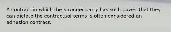 A contract in which the stronger party has such power that they can dictate the contractual terms is often considered an adhesion contract.