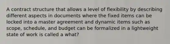 A contract structure that allows a level of flexibility by describing different aspects in documents where the fixed items can be locked into a master agreement and dynamic items such as scope, schedule, and budget can be formalized in a lightweight state of work is called a what?