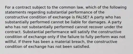 For a contract subject to the common law, which of the following statements regarding substantial performance of the constructive condition of exchange is FALSE? A party who has substantially performed cannot be liable for damages. A party who has not substantially performed cannot recover under the contract. Substantial performance will satisfy the constructive condition of exchange only if the failure to fully perform was not willful. If there has been a material breach, the constructive condition of exchange has not been satisfied.