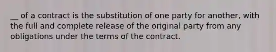 __ of a contract is the substitution of one party for another, with the full and complete release of the original party from any obligations under the terms of the contract.