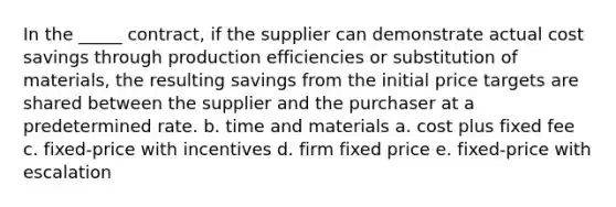 In the _____ contract, if the supplier can demonstrate actual cost savings through production efficiencies or substitution of materials, the resulting savings from the initial price targets are shared between the supplier and the purchaser at a predetermined rate. b. time and materials a. cost plus fixed fee c. fixed-price with incentives d. firm fixed price e. fixed-price with escalation