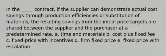 In the _____ contract, if the supplier can demonstrate actual cost savings through production efficiencies or substitution of materials, the resulting savings from the initial price targets are shared between the supplier and the purchaser at a predetermined rate. a. time and materials b. cost plus fixed fee c. fixed-price with incentives d. firm fixed price e. fixed-price with escalation