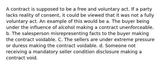 A contract is supposed to be a free and voluntary act. If a party lacks reality of consent, it could be viewed that it was not a fully voluntary act. An example of this would be a. The buyer being under the influence of alcohol making a contract unenforceable. b. The salesperson misrepresenting facts to the buyer making the contract voidable. C. The sellers are under extreme pressure or duress making the contract voidable. d. Someone not receiving a mandatory seller condition disclosure making a contract void.