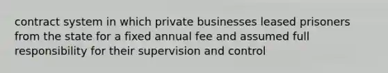 contract system in which private businesses leased prisoners from the state for a fixed annual fee and assumed full responsibility for their supervision and control