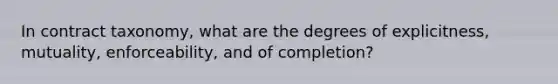 In contract taxonomy, what are the degrees of explicitness, mutuality, enforceability, and of completion?