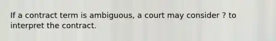 If a contract term is ambiguous, a court may consider ? to interpret the contract.