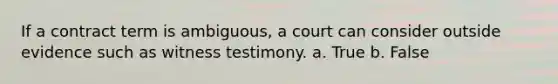 If a contract term is ambiguous, a court can consider outside evidence such as witness testimony. a. True b. False