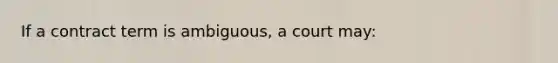If a contract term is ambiguous, a court may: