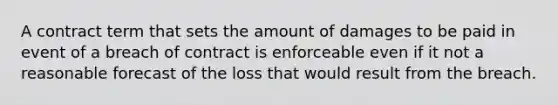 A contract term that sets the amount of damages to be paid in event of a breach of contract is enforceable even if it not a reasonable forecast of the loss that would result from the breach.