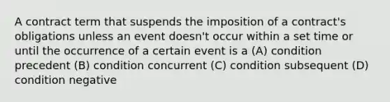 A contract term that suspends the imposition of a contract's obligations unless an event doesn't occur within a set time or until the occurrence of a certain event is a (A) condition precedent (B) condition concurrent (C) condition subsequent (D) condition negative