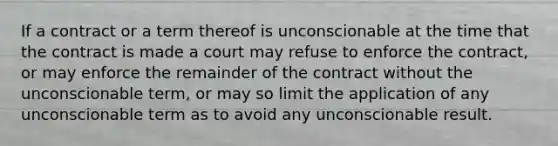 If a contract or a term thereof is unconscionable at the time that the contract is made a court may refuse to enforce the contract, or may enforce the remainder of the contract without the unconscionable term, or may so limit the application of any unconscionable term as to avoid any unconscionable result.