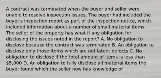 A contract was terminated when the buyer and seller were unable to resolve inspection issues. The buyer had included the buyer's inspection report as part of the inspection notice, which included information about a number of small material items. The seller of the property has what if any obligation for disclosing the issues noted in the report? A. No obligation to disclose because the contract was terminated B. An obligation to disclose only those items which are not latent defects C. No obligation to disclose if the total amount of items is less than 5,000 D. An obligation to fully disclose all material items the buyer found which the seller now has knowledge of