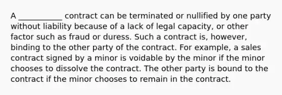 A ___________ contract can be terminated or nullified by one party without liability because of a lack of legal capacity, or other factor such as fraud or duress. Such a contract is, however, binding to the other party of the contract. For example, a sales contract signed by a minor is voidable by the minor if the minor chooses to dissolve the contract. The other party is bound to the contract if the minor chooses to remain in the contract.