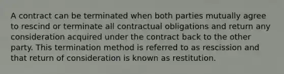 A contract can be terminated when both parties mutually agree to rescind or terminate all contractual obligations and return any consideration acquired under the contract back to the other party. This termination method is referred to as rescission and that return of consideration is known as restitution.