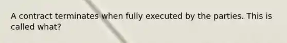 A contract terminates when fully executed by the parties. This is called what?