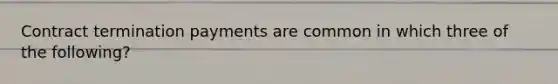 Contract termination payments are common in which three of the following?