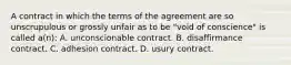 A contract in which the terms of the agreement are so unscrupulous or grossly unfair as to be "void of conscience" is called a(n): A. unconscionable contract. B. disaffirmance contract. C. adhesion contract. D. usury contract.