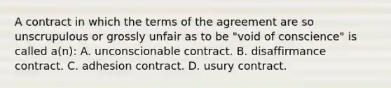 A contract in which the terms of the agreement are so unscrupulous or grossly unfair as to be "void of conscience" is called a(n): A. unconscionable contract. B. disaffirmance contract. C. adhesion contract. D. usury contract.