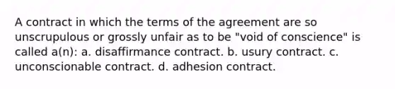 A contract in which the terms of the agreement are so unscrupulous or grossly unfair as to be "void of conscience" is called a(n): a. disaffirmance contract. b. usury contract. c. unconscionable contract. d. adhesion contract.