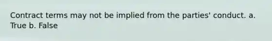 Contract terms may not be implied from the parties' conduct. a. True b. False